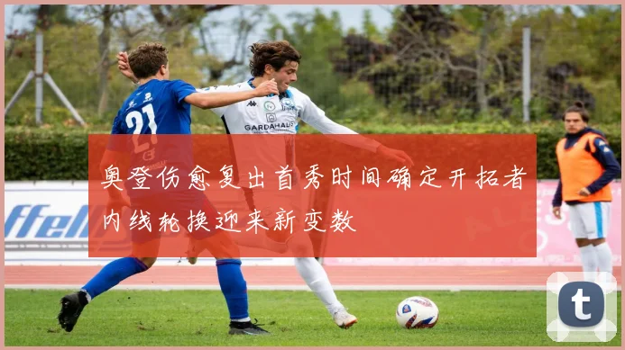 奥登伤愈复出首秀时间确定开拓者内线轮换迎来新变数