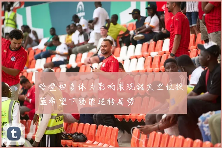 哈登坦言体力影响表现错失空位投篮希望下场能逆转局势